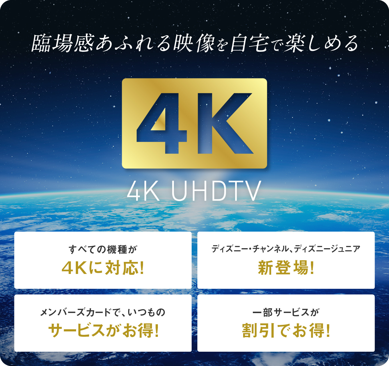 臨場感あふれる映像を自宅で楽しめる 4K UHDTV　すべての機種が4Kに対応！／ディズニー・チャンネル、ディズニージュニア新登場！／メンバーズカードで、いつものサービスがお得！／一部サービスが割引でお得！