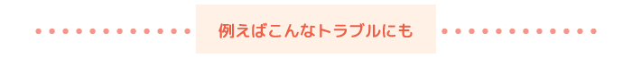例えばこんなトラブルにも