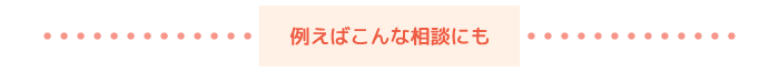 例えばこんな相談にも